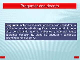 Preguntar implica no sólo ser pertinente sino encuadrar un
problema, va más allá de significar interés por el otro o lo
otro, demostrando que no sabemos y que por tanto,
queremos conocer. Es signo de apertura y confianza:
quiero saber lo que no sé.
 