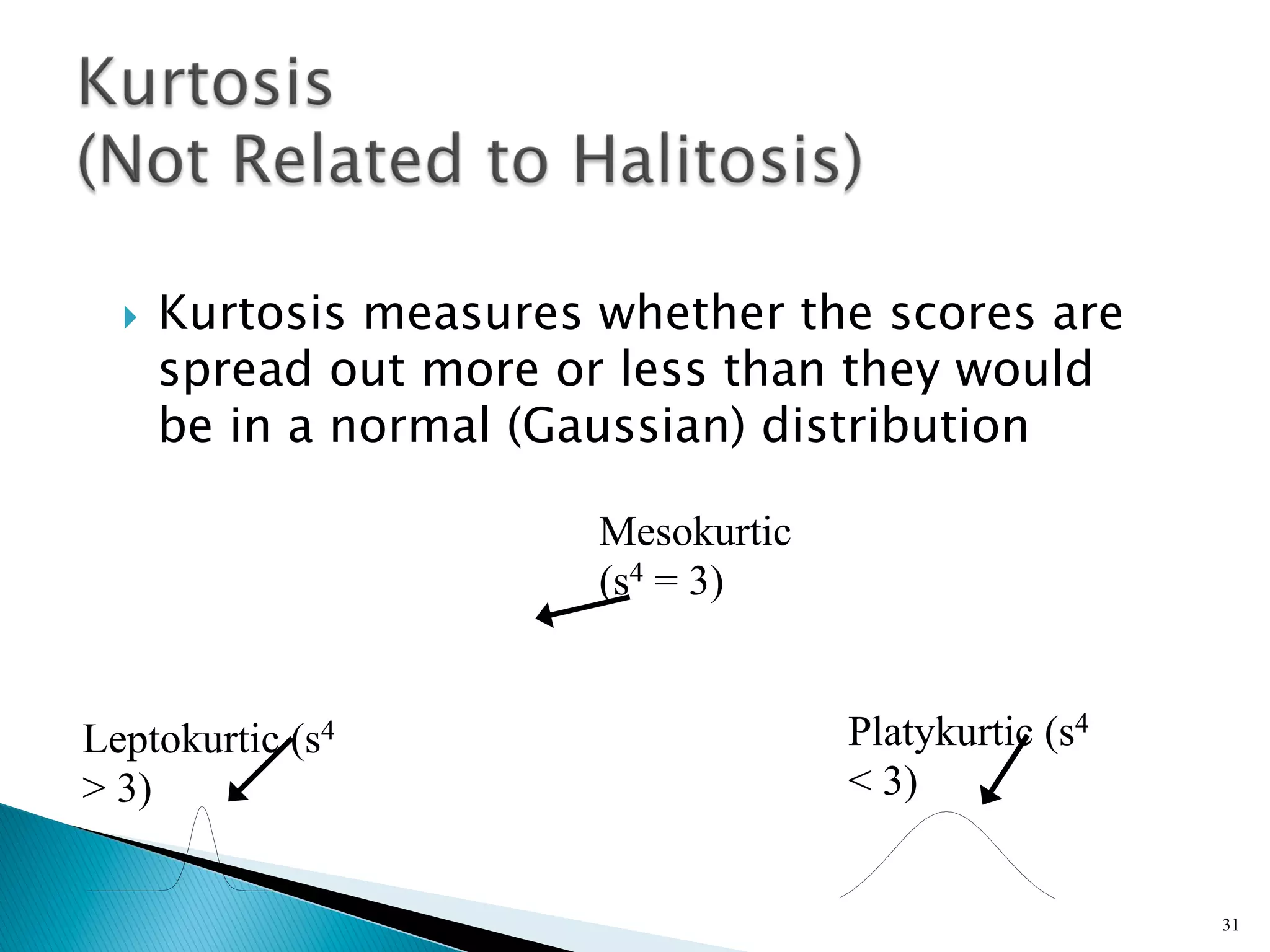 }    Kurtosis measures whether the scores are
        spread out more or less than they would
        be in a normal (Gaussian) distribution

                          Mesokurtic
                          (s4 = 3)


Leptokurtic (s4                        Platykurtic (s4
> 3)                                   < 3)


                                                         31
 