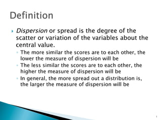 }    Dispersion or spread is the degree of the
      scatter or variation of the variables about the
      central value.
      ◦  The more similar the scores are to each other, the
         lower the measure of dispersion will be
      ◦  The less similar the scores are to each other, the
         higher the measure of dispersion will be
      ◦  In general, the more spread out a distribution is,
         the larger the measure of dispersion will be




                                                              1
 