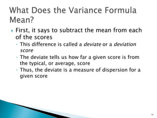 }    First, it says to subtract the mean from each
      of the scores
      ◦  This difference is called a deviate or a deviation
         score
      ◦  The deviate tells us how far a given score is from
         the typical, or average, score
      ◦  Thus, the deviate is a measure of dispersion for a
         given score




                                                              18
 