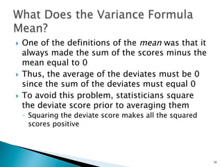 }  One of the definitions of the mean was that it
    always made the sum of the scores minus the
    mean equal to 0
}  Thus, the average of the deviates must be 0
    since the sum of the deviates must equal 0
}  To avoid this problem, statisticians square
    the deviate score prior to averaging them
      ◦  Squaring the deviate score makes all the squared
         scores positive




                                                            20
 