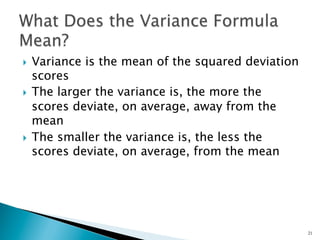 }  Variance is the mean of the squared deviation
    scores
}  The larger the variance is, the more the
    scores deviate, on average, away from the
    mean
}  The smaller the variance is, the less the
    scores deviate, on average, from the mean




                                                    21
 