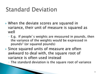 }    When the deviate scores are squared in
      variance, their unit of measure is squared as
      well
      ◦  E.g. If people’s weights are measured in pounds, then
         the variance of the weights would be expressed in
         pounds2 (or squared pounds)
}    Since squared units of measure are often
      awkward to deal with, the square root of
      variance is often used instead
      ◦  The standard deviation is the square root of variance

                                                                 22
 
