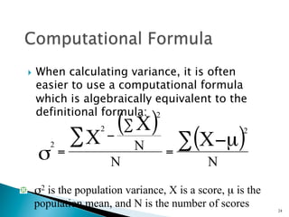 }    When calculating variance, it is often
       easier to use a computational formula
       which is algebraically equivalent to the
       definitional formula: 2

                 ∑X
                      2     (∑ X)                   2
         2
                          −
                              N       ∑ (X −µ)
       σ     =
                          N
                                    =
                                            N
"   σ2 is the population variance, X is a score, µ is the
    population mean, and N is the number of scores          24
 