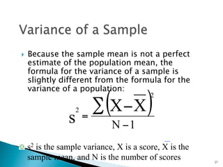 }    Because the sample mean is not a perfect
      estimate of the population mean, the
      formula for the variance of a sample is
      slightly different from the formula for the
      variance of a population:


                s
                    2
                        =
                           (
                          ∑ X −X       )2



                               N −1
"   s2 is the sample variance, X is a score, X is the
    sample mean, and N is the number of scores          27
 