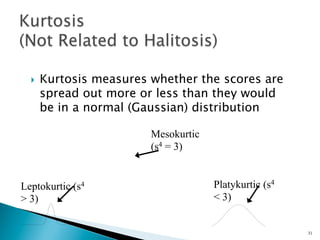 }    Kurtosis measures whether the scores are
        spread out more or less than they would
        be in a normal (Gaussian) distribution

                          Mesokurtic
                          (s4 = 3)


Leptokurtic (s4                        Platykurtic (s4
> 3)                                   < 3)


                                                         31
 