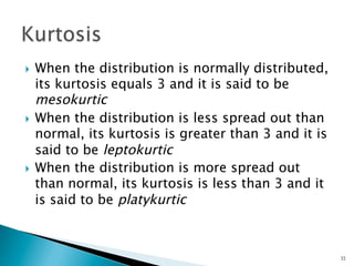 }  When the distribution is normally distributed,
    its kurtosis equals 3 and it is said to be
    mesokurtic
}  When the distribution is less spread out than
    normal, its kurtosis is greater than 3 and it is
    said to be leptokurtic
}  When the distribution is more spread out
    than normal, its kurtosis is less than 3 and it
    is said to be platykurtic



                                                       32
 