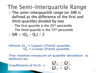 }    The semi-interquartile range (or SIR) is
      defined as the difference of the first and
      third quartiles divided by two
      ◦  The first quartile is the 25th percentile
      ◦  The third quartile is the 75th percentile
}    SIR = (Q3 - Q1) / 2




                                                     9
 