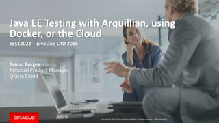 Copyright © 2016, Oracle and/or its affiliates. All rights reserved. |
Java EE Testing with Arquillian, using
Docker, or the Cloud
SES12023 – JavaOne LAD 2016
Bruno Borges
Principal Product Manager
Oracle Cloud
@brunoborges
 