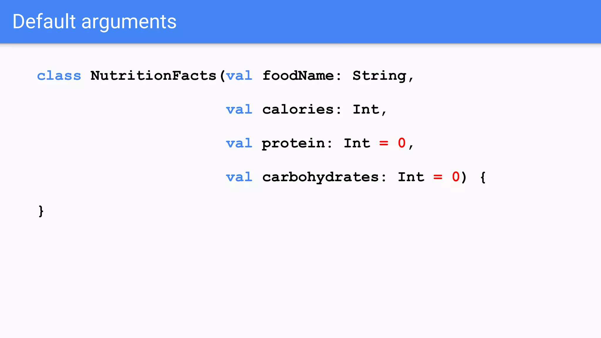 Default arguments class NutritionFacts(val foodName: String, val calories: Int, val protein: Int = 0, val carbohydrates: Int = 0) { } 