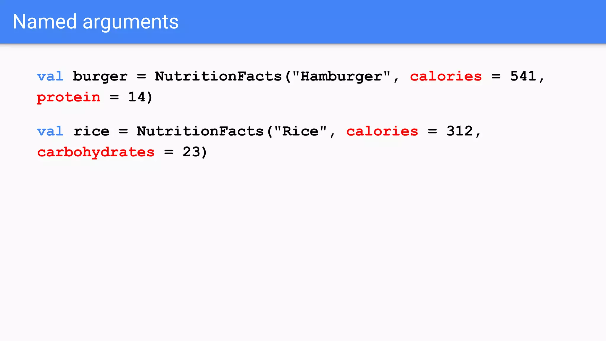 Named arguments val burger = NutritionFacts("Hamburger", calories = 541, protein = 14) val rice = NutritionFacts("Rice", calories = 312, carbohydrates = 23) 