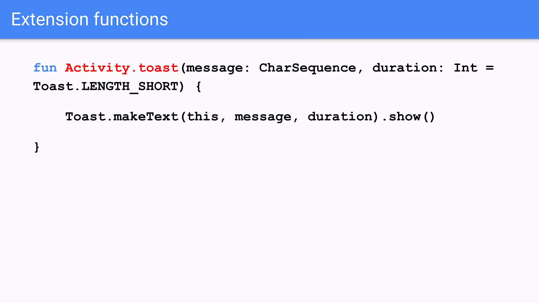 Extension functions fun Activity.toast(message: CharSequence, duration: Int = Toast.LENGTH_SHORT) { Toast.makeText(this, message, duration).show() } 