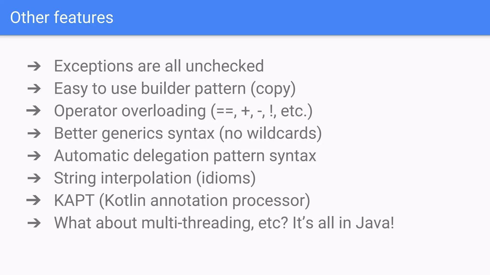 Other features ➔ Exceptions are all unchecked ➔ Easy to use builder pattern (copy) ➔ Operator overloading (==, +, -, !, etc.) ➔ Better generics syntax (no wildcards) ➔ Automatic delegation pattern syntax ➔ String interpolation (idioms) ➔ KAPT (Kotlin annotation processor) ➔ What about multi-threading, etc? It’s all in Java! 