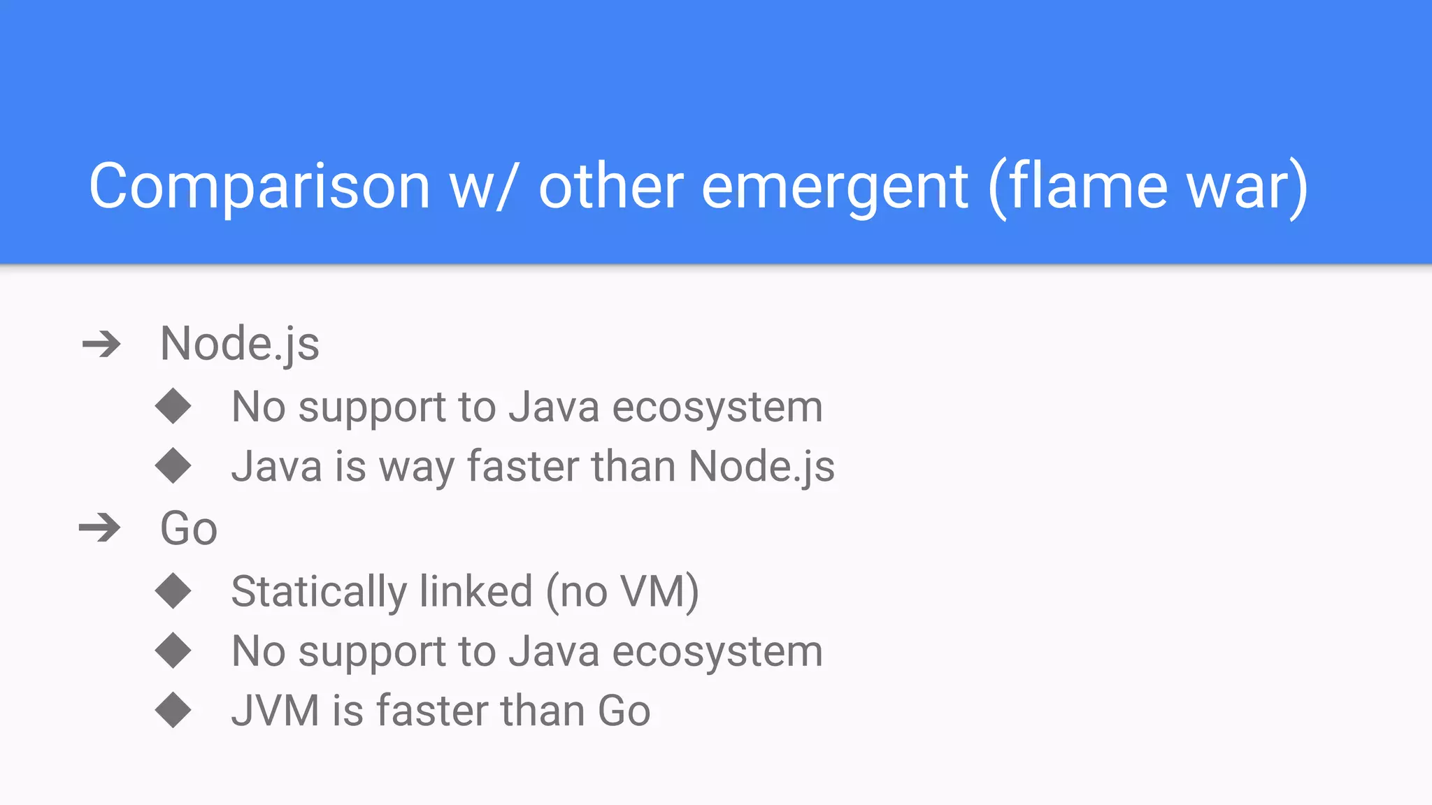 Comparison w/ other emergent (flame war) ➔ Node.js ◆ No support to Java ecosystem ◆ Java is way faster than Node.js ➔ Go ◆ Statically linked (no VM) ◆ No support to Java ecosystem ◆ JVM is faster than Go 