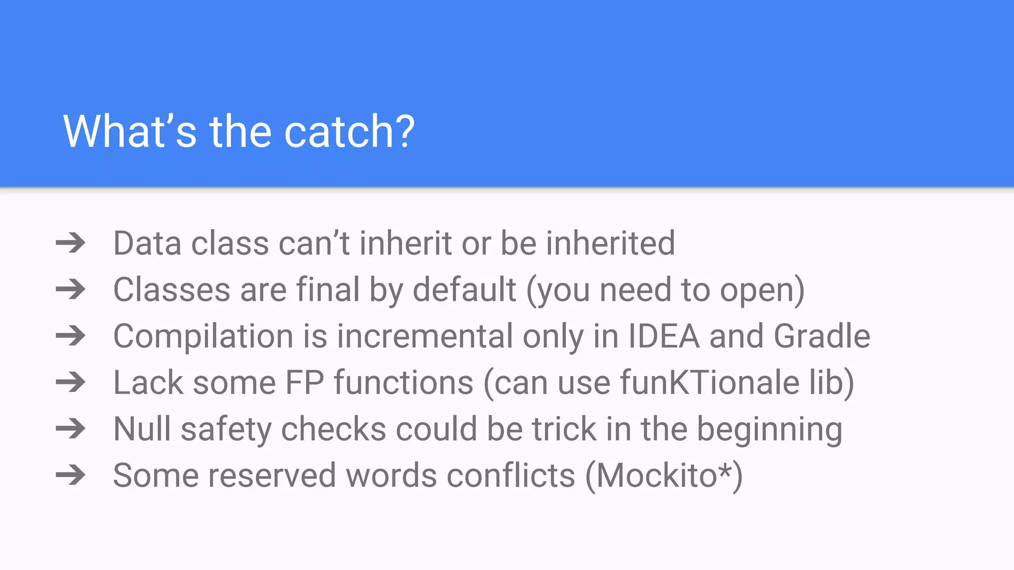 What’s the catch? ➔ Data class can’t inherit or be inherited ➔ Classes are final by default (you need to open) ➔ Compilation is incremental only in IDEA and Gradle ➔ Lack some FP functions (can use funKTionale lib) ➔ Null safety checks could be trick in the beginning ➔ Some reserved words conflicts (Mockito*) 