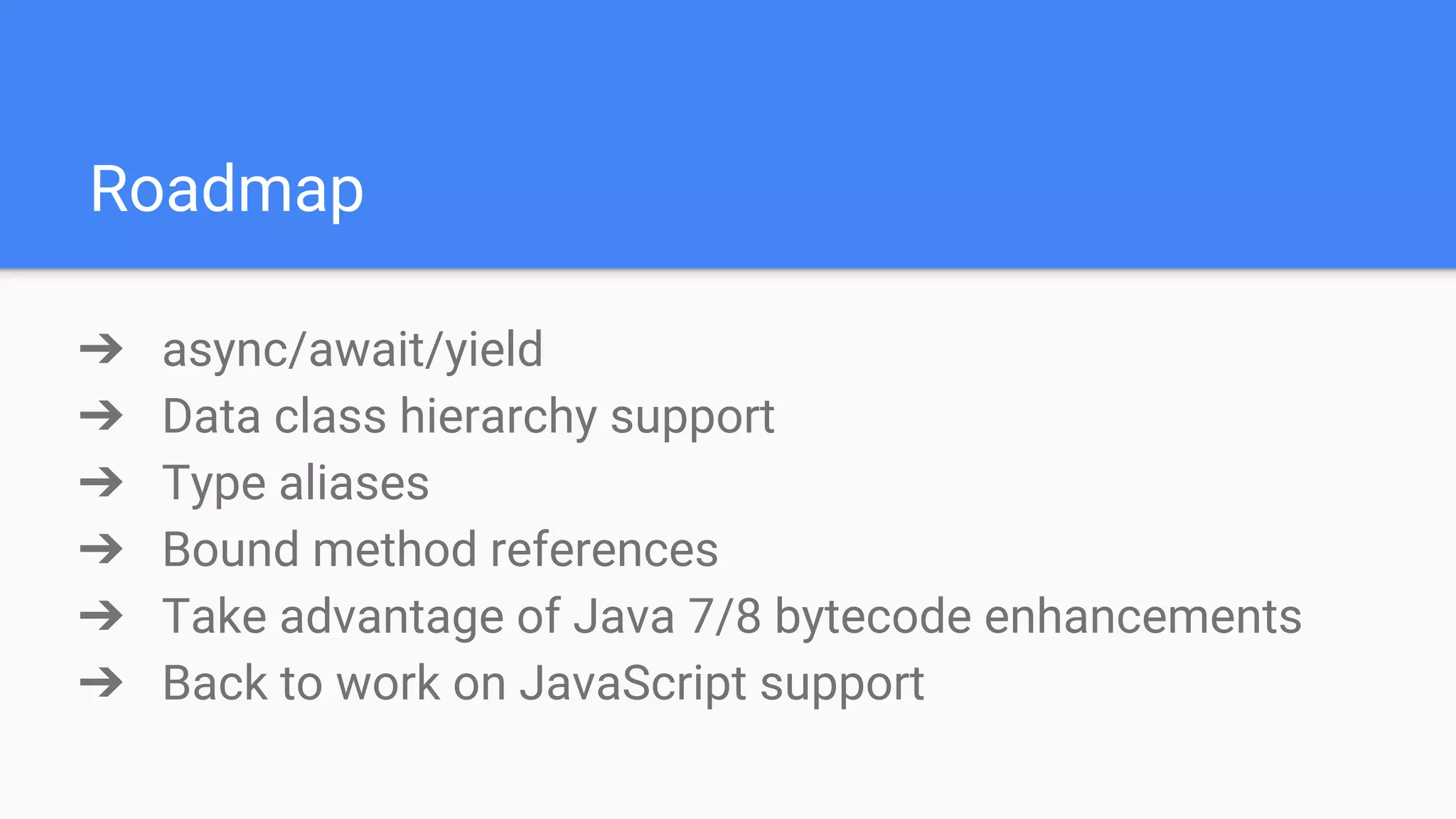 Roadmap ➔ async/await/yield ➔ Data class hierarchy support ➔ Type aliases ➔ Bound method references ➔ Take advantage of Java 7/8 bytecode enhancements ➔ Back to work on JavaScript support 