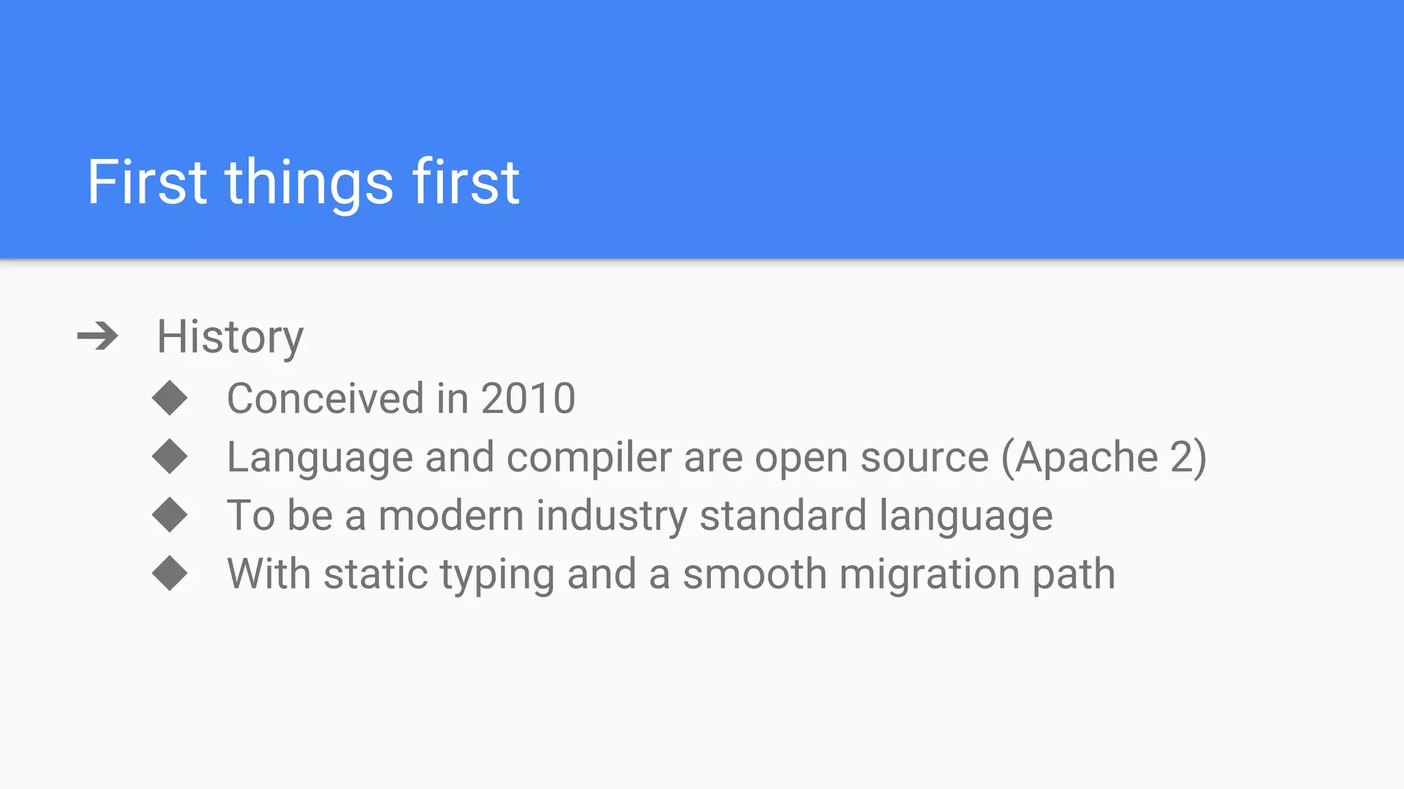 First things first ➔ History ◆ Conceived in 2010 ◆ Language and compiler are open source (Apache 2) ◆ To be a modern industry standard language ◆ With static typing and a smooth migration path 