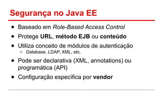 Segurança no Java EE
● Baseado em Role-Based Access Control
● Protege URL, método EJB ou conteúdo
● Utiliza conceito de módulos de autenticação
o Database, LDAP, XML, etc.
● Pode ser declarativa (XML, annotations) ou
programática (API)
● Configuração específica por vendor
 