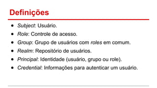 ● Subject: Usuário.
● Role: Controle de acesso.
● Group: Grupo de usuários com roles em comum.
● Realm: Repositório de usuários.
● Principal: Identidade (usuário, grupo ou role).
● Credential: Informações para autenticar um usuário.
Definições
 