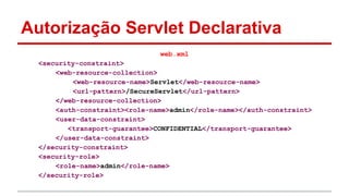Autorização Servlet Declarativa
web.xml
<security-constraint>
<web-resource-collection>
<web-resource-name>Servlet</web-resource-name>
<url-pattern>/SecureServlet</url-pattern>
</web-resource-collection>
<auth-constraint><role-name>admin</role-name></auth-constraint>
<user-data-constraint>
<transport-guarantee>CONFIDENTIAL</transport-guarantee>
</user-data-constraint>
</security-constraint>
<security-role>
<role-name>admin</role-name>
</security-role>
 