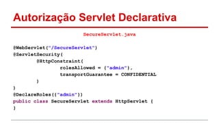 Autorização Servlet Declarativa
SecureServlet.java
@WebServlet("/SecureServlet")
@ServletSecurity(
@HttpConstraint(
rolesAllowed = {"admin"},
transportGuarantee = CONFIDENTIAL
)
)
@DeclareRoles({"admin"})
public class SecureServlet extends HttpServlet {
}
 