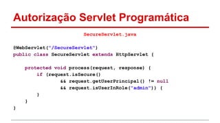 Autorização Servlet Programática
SecureServlet.java
@WebServlet("/SecureServlet")
public class SecureServlet extends HttpServlet {
protected void process(request, response) {
if (request.isSecure()
&& request.getUserPrincipal() != null
&& request.isUserInRole("admin")) {
}
}
}
 