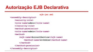 Autorização EJB Declarativa
ejb-jar.xml
<assembly-descriptor>
<security-role>
<role-name>admin</role-name>
</security-role>
<method-permission>
<role-name>admin</role-name>
<method>
<ejb-name>AccountService</ejb-name>
<method-name>withdraw</method-name>
</method>
</method-permission>
</assembly-descriptor>
 