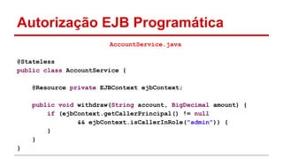Autorização EJB Programática
AccountService.java
@Stateless
public class AccountService {
@Resource private EJBContext ejbContext;
public void withdraw(String account, BigDecimal amount) {
if (ejbContext.getCallerPrincipal() != null
&& ejbContext.isCallerInRole("admin")) {
}
}
}
 