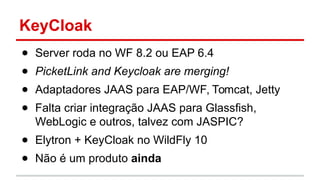 KeyCloak
● Server roda no WF 8.2 ou EAP 6.4
● PicketLink and Keycloak are merging!
● Adaptadores JAAS para EAP/WF, Tomcat, Jetty
● Falta criar integração JAAS para Glassfish,
WebLogic e outros, talvez com JASPIC?
● Elytron + KeyCloak no WildFly 10
● Não é um produto ainda
 
