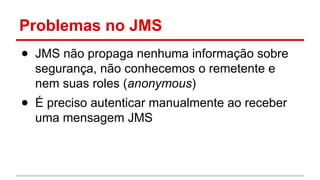 Problemas no JMS
● JMS não propaga nenhuma informação sobre
segurança, não conhecemos o remetente e
nem suas roles (anonymous)
● É preciso autenticar manualmente ao receber
uma mensagem JMS
 