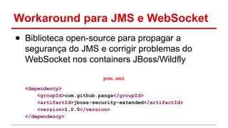 Workaround para JMS e WebSocket
● Biblioteca open-source para propagar a
segurança do JMS e corrigir problemas do
WebSocket nos containers JBoss/Wildfly
pom.xml
<dependency>
<groupId>com.github.panga</groupId>
<artifactId>jboss-security-extended</artifactId>
<version>1.0.0</version>
</dependency>
 