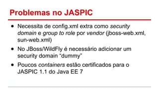 Problemas no JASPIC
● Necessita de config.xml extra como security
domain e group to role por vendor (jboss-web.xml,
sun-web.xml)
● No JBoss/WildFly é necessário adicionar um
security domain “dummy”
● Poucos containers estão certificados para o
JASPIC 1.1 do Java EE 7
 