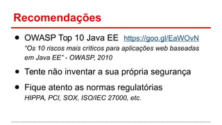 Recomendações
● OWASP Top 10 Java EE https://goo.gl/EaWOvN
“Os 10 riscos mais críticos para aplicações web baseadas
em Java EE” - OWASP, 2010
● Tente não inventar a sua própria segurança
● Fique atento as normas regulatórias
HIPPA, PCI, SOX, ISO/IEC 27000, etc.
 