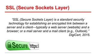 SSL (Secure Sockets Layer)
“SSL (Secure Sockets Layer) is a standard security
technology for establishing an encrypted link between a
server and a client—typically a web server (website) and a
browser; or a mail server and a mail client (e.g., Outlook).”
DigiCert, 2015.
 