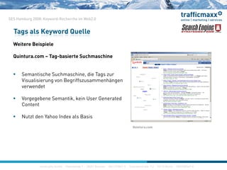 SES Hamburg 2008: Keyword-Recherche im Web2.0
W i B i i l
Tags als Keyword Quelle
Weitere Beispiele
Quintura.com – Tag-basierte Suchmaschine
 Semantische Suchmaschine, die Tags zur
Visualisierung von Begriffszusammenhängen
d tverwendet
 Vorgegebene Semantik, kein User Generated
Content
 Nutzt den Yahoo Index als Basis
Quintura comQuintura.com
construktiv GmbH · Haferwende 1 · 28357 Bremen · 0421/27867-0 · Inavlidenstraße 112 · 10115 Berlin · 030/200569-0
 
