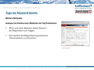 SES Hamburg 2008: Keyword-Recherche im Web2.0
W i B i i l
Tags als Keyword Quelle
Weitere Beispiele
Analyse von Konkurrenz-Websites mit Tag Funktionen
 Mehr und mehr Websites bieten Nutzern
die Möglichkeit zum Taggen
Hi b t ht di Mö li hk it i li i t Hier besteht die Möglichkeit spezialisierte
Themenwelten zu erforschen
Alternate.de
construktiv GmbH · Haferwende 1 · 28357 Bremen · 0421/27867-0 · Inavlidenstraße 112 · 10115 Berlin · 030/200569-0
 