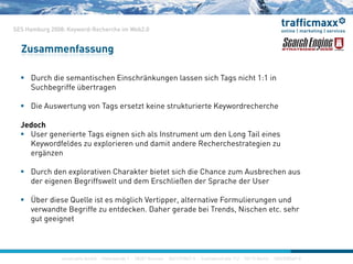 SES Hamburg 2008: Keyword-Recherche im Web2.0
Zusammenfassung
 Durch die semantischen Einschränkungen lassen sich Tags nicht 1:1 in
Suchbegriffe übertragen
 Die Auswertung von Tags ersetzt keine strukturierte Keywordrecherche
Jedoch
U i t T i i h l I t t d L T il i User generierte Tags eignen sich als Instrument um den Long Tail eines
Keywordfeldes zu explorieren und damit andere Recherchestrategien zu
ergänzen
 Durch den explorativen Charakter bietet sich die Chance zum Ausbrechen aus
der eigenen Begriffswelt und dem Erschließen der Sprache der User
Üb di Q ll i t ö li h V ti lt ti F li d Über diese Quelle ist es möglich Vertipper, alternative Formulierungen und
verwandte Begriffe zu entdecken. Daher gerade bei Trends, Nischen etc. sehr
gut geeignet
construktiv GmbH · Haferwende 1 · 28357 Bremen · 0421/27867-0 · Inavlidenstraße 112 · 10115 Berlin · 030/200569-0
 