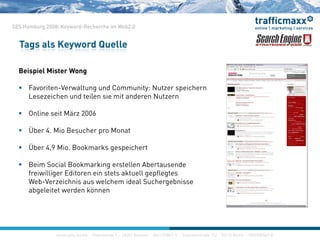 SES Hamburg 2008: Keyword-Recherche im Web2.0
Tags als Keyword Quelle
Beispiel Mister Wong
 Favoriten-Verwaltung und Community: Nutzer speichernFavoriten Verwaltung und Community: Nutzer speichern
Lesezeichen und teilen sie mit anderen Nutzern
 Online seit März 2006
 Über 4. Mio Besucher pro Monat
 Über 4,9 Mio. Bookmarks gespeichert, g p
 Beim Social Bookmarking erstellen Abertausende
freiwilliger Editoren ein stets aktuell gepflegtes
W b V i h i l h id l S h b iWeb-Verzeichnis aus welchem ideal Suchergebnisse
abgeleitet werden können
construktiv GmbH · Haferwende 1 · 28357 Bremen · 0421/27867-0 · Inavlidenstraße 112 · 10115 Berlin · 030/200569-0
 