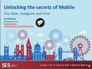 Unlocking the secrets of Mobile
You Tube, Instagram and Vine
Jon Mowat
Managing Director
Hurricane Media
Video production and marketing agency

London • 10–13 February 2014 • #SESLON @SESConf

 