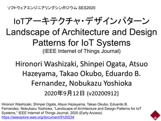 IoTアーキテクチャ・デザインパターン
Landscape of Architecture and Design
Patterns for IoT Systems
(IEEE Internet of Things Journal)
Hironori Washizaki, Shinpei Ogata, Atsuo
Hazeyama, Takao Okubo, Eduardo B.
Fernandez, Nobukazu Yoshioka
2020年9月12日 (v20200912)
ソフトウェアエンジニアリングシンポジウム SES2020
Hironori Washizaki, Shinpei Ogata, Atsuo Hazeyama, Takao Okubo, Eduardo B.
Fernandez, Nobukazu Yoshioka, “Landscape of Architecture and Design Patterns for IoT
Systems,” IEEE Internet of Things Journal, 2020 (Early Access)
https://ieeexplore.ieee.org/document/9120234
 