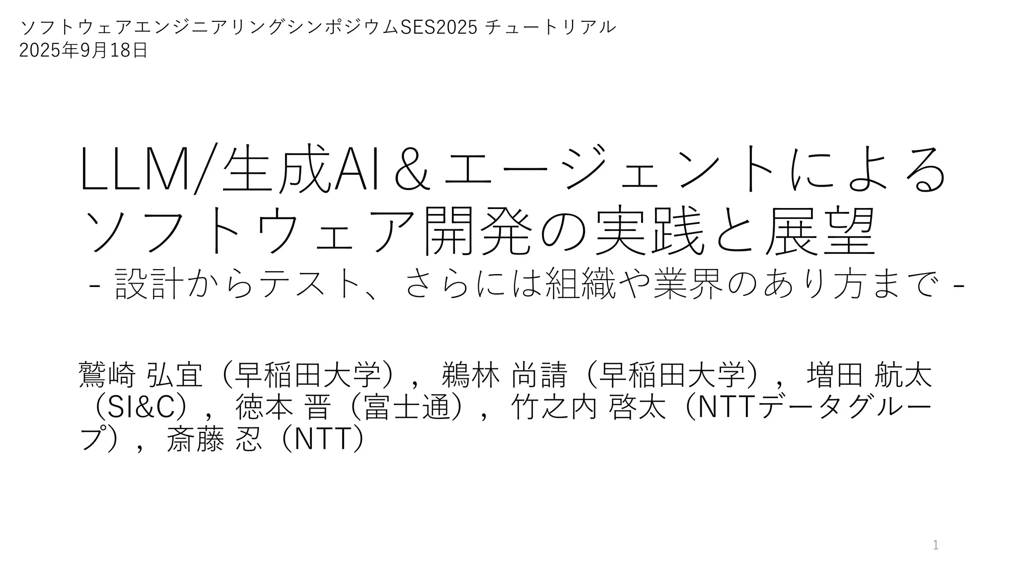 LLM/生成AI＆エージェントによる
ソフトウェア開発の実践と展望
- 設計からテスト、さらには組織や業界のあり方まで -
鷲崎 弘宜（早稲田大学），鵜林 尚請（早稲田大学），増田 航太
（SI&C），徳本 晋（富士通），竹之内 啓太（NTTデータグルー
プ），斎藤 忍（NTT）
1
ソフトウェアエンジニアリングシンポジウムSES2025 チュートリアル
2025年9月18日
 