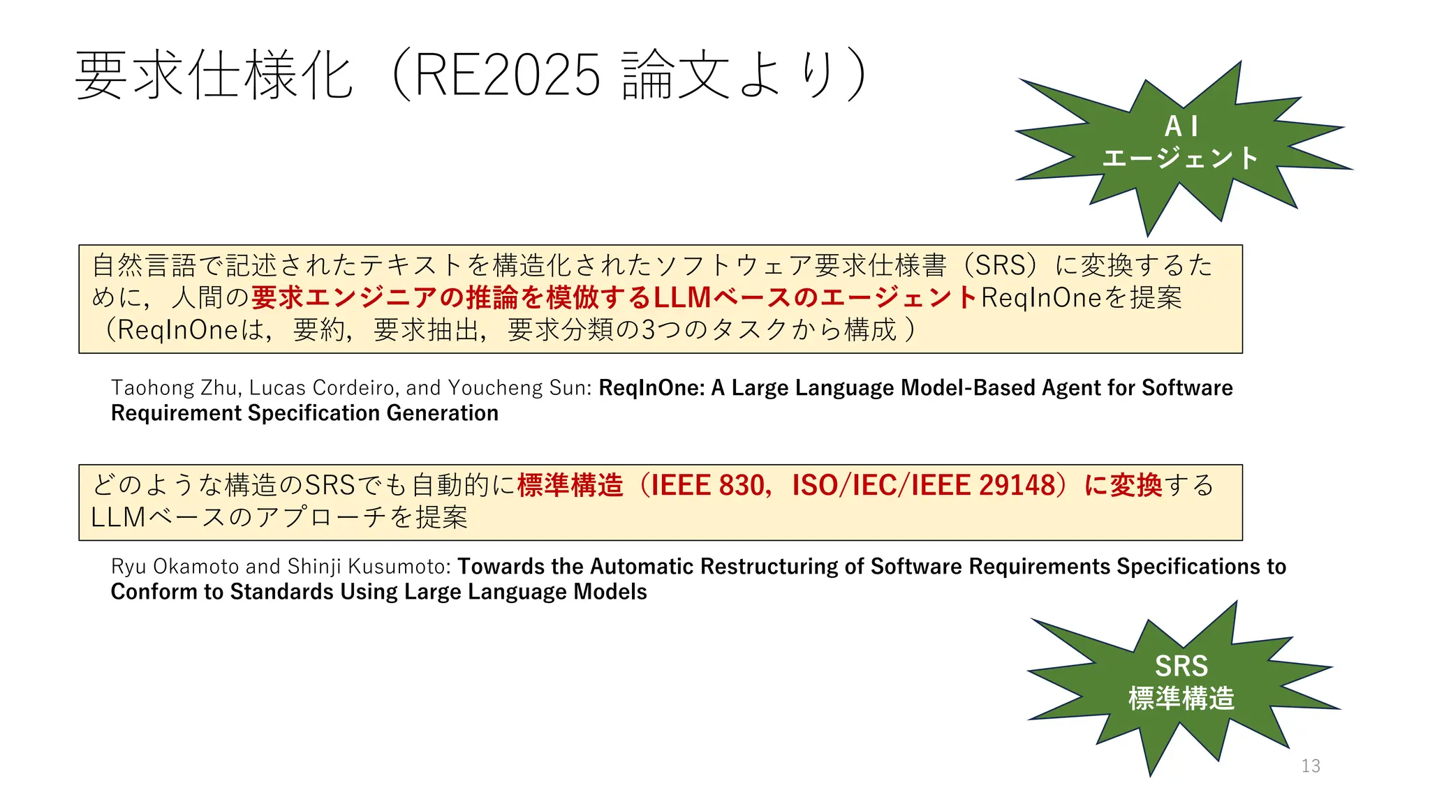 要求仕様化（RE2025 論文より）
Taohong Zhu, Lucas Cordeiro, and Youcheng Sun: ReqInOne: A Large Language Model-Based Agent for Software
Requirement Specification Generation
Ryu Okamoto and Shinji Kusumoto: Towards the Automatic Restructuring of Software Requirements Specifications to
Conform to Standards Using Large Language Models
自然言語で記述されたテキストを構造化されたソフトウェア要求仕様書（SRS）に変換するた
めに，人間の要求エンジニアの推論を模倣するLLMベースのエージェントReqInOneを提案
（ReqInOneは，要約，要求抽出，要求分類の3つのタスクから構成 ）
どのような構造のSRSでも自動的に標準構造（IEEE 830，ISO/IEC/IEEE 29148）に変換する
LLMベースのアプローチを提案
SRS
標準構造
A I
エージェント
13
 