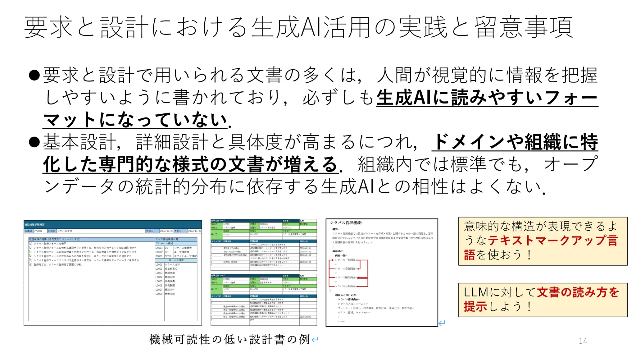 要求と設計における生成AI活用の実践と留意事項
⚫要求と設計で用いられる文書の多くは，人間が視覚的に情報を把握
しやすいように書かれており，必ずしも生成AIに読みやすいフォー
マットになっていない．
⚫基本設計，詳細設計と具体度が高まるにつれ，ドメインや組織に特
化した専門的な様式の文書が増える．組織内では標準でも，オープ
ンデータの統計的分布に依存する生成AIとの相性はよくない．
意味的な構造が表現できるよ
うなテキストマークアップ言
語を使おう！
LLMに対して文書の読み方を
提示しよう！
14
 