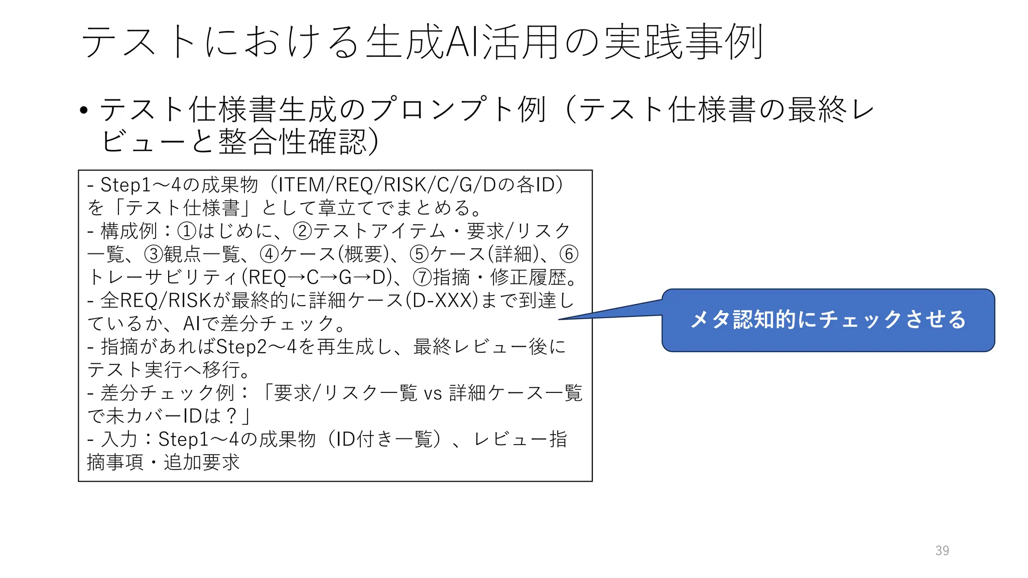 テストにおける生成AI活用の実践事例
• テスト仕様書生成のプロンプト例（テスト仕様書の最終レ
ビューと整合性確認）
39
- Step1～4の成果物（ITEM/REQ/RISK/C/G/Dの各ID）
を「テスト仕様書」として章立てでまとめる。
- 構成例：①はじめに、②テストアイテム・要求/リスク
一覧、③観点一覧、④ケース(概要)、⑤ケース(詳細)、⑥
トレーサビリティ(REQ→C→G→D)、⑦指摘・修正履歴。
- 全REQ/RISKが最終的に詳細ケース(D-XXX)まで到達し
ているか、AIで差分チェック。
- 指摘があればStep2～4を再生成し、最終レビュー後に
テスト実行へ移行。
- 差分チェック例：「要求/リスク一覧 vs 詳細ケース一覧
で未カバーIDは？」
- 入力：Step1～4の成果物（ID付き一覧）、レビュー指
摘事項・追加要求
メタ認知的にチェックさせる
 