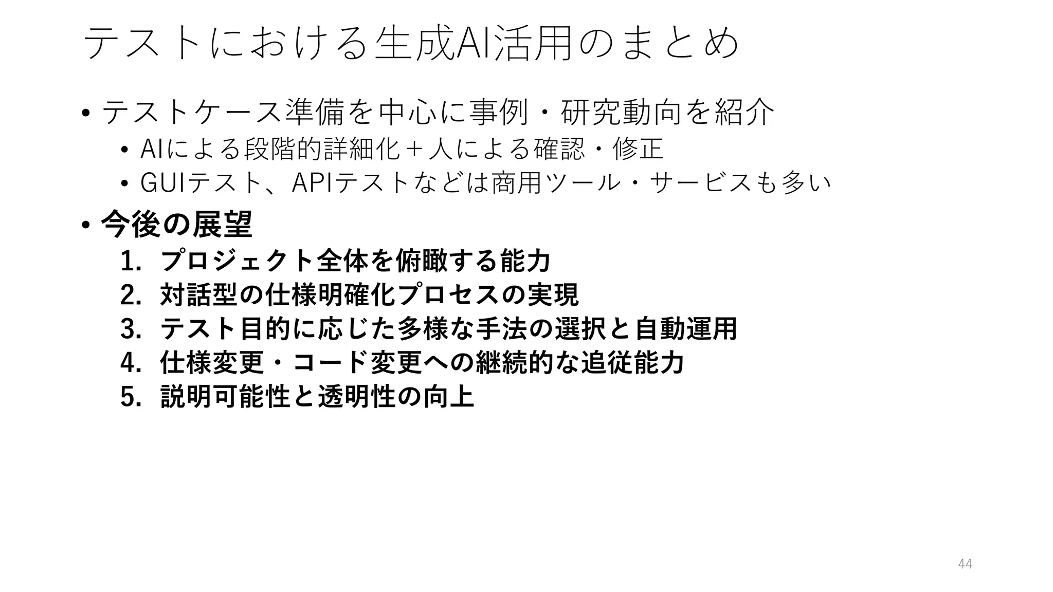 テストにおける生成AI活用のまとめ
• テストケース準備を中心に事例・研究動向を紹介
• AIによる段階的詳細化＋人による確認・修正
• GUIテスト、APIテストなどは商用ツール・サービスも多い
• 今後の展望
1. プロジェクト全体を俯瞰する能力
2. 対話型の仕様明確化プロセスの実現
3. テスト目的に応じた多様な手法の選択と自動運用
4. 仕様変更・コード変更への継続的な追従能力
5. 説明可能性と透明性の向上
44
 
