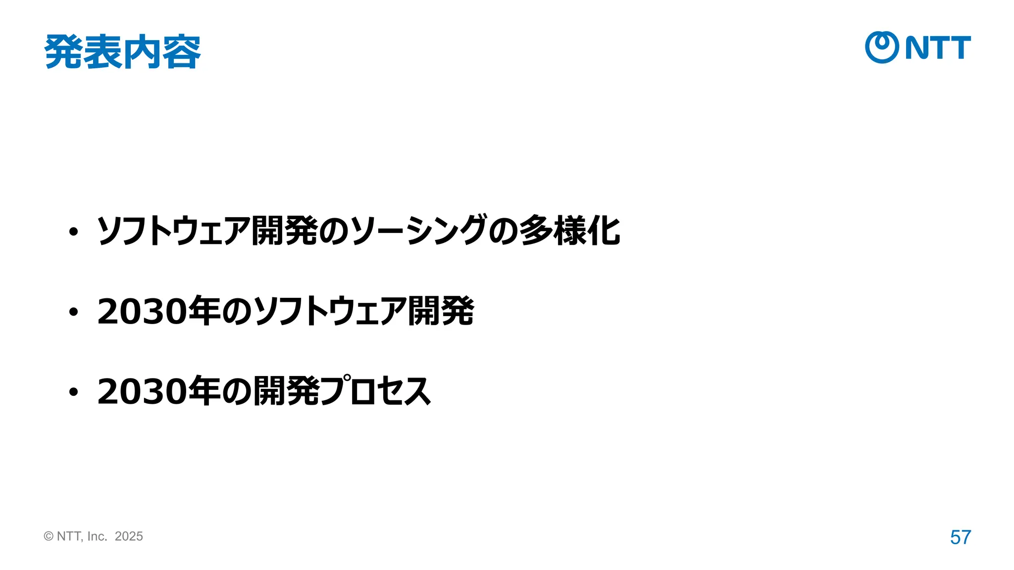 © NTT, Inc. 2025 57
発表内容
• ソフトウェア開発のソーシングの多様化
• 2030年のソフトウェア開発
• 2030年の開発プロセス
 