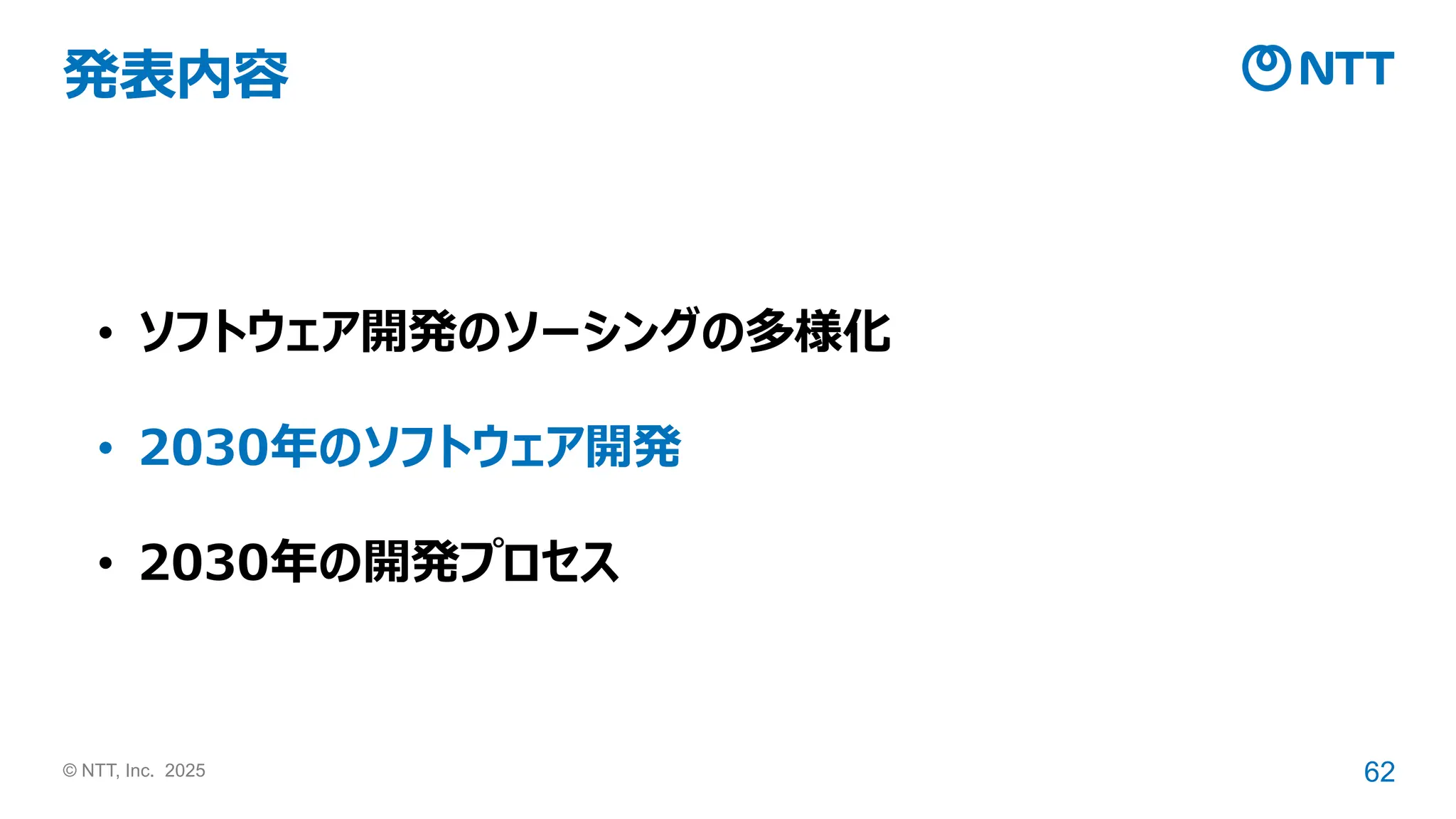 © NTT, Inc. 2025 62
発表内容
• ソフトウェア開発のソーシングの多様化
• 2030年のソフトウェア開発
• 2030年の開発プロセス
 