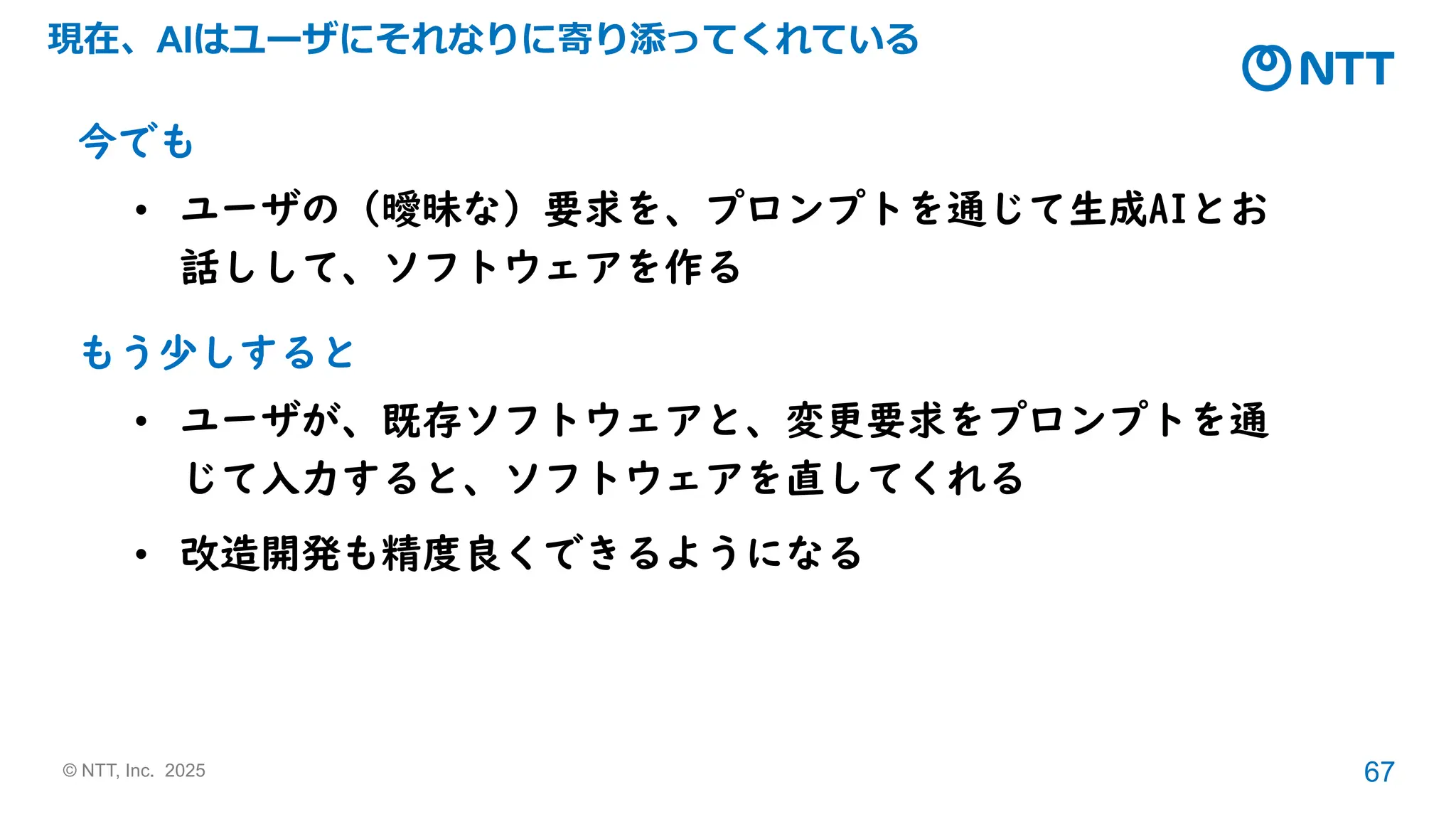 © NTT, Inc. 2025 67
現在、AIはユーザにそれなりに寄り添ってくれている
今でも
• ユーザの（曖昧な）要求を、プロンプトを通じて生成AIとお
話しして、ソフトウェアを作る
もう少しすると
• ユーザが、既存ソフトウェアと、変更要求をプロンプトを通
じて入力すると、ソフトウェアを直してくれる
• 改造開発も精度良くできるようになる
 