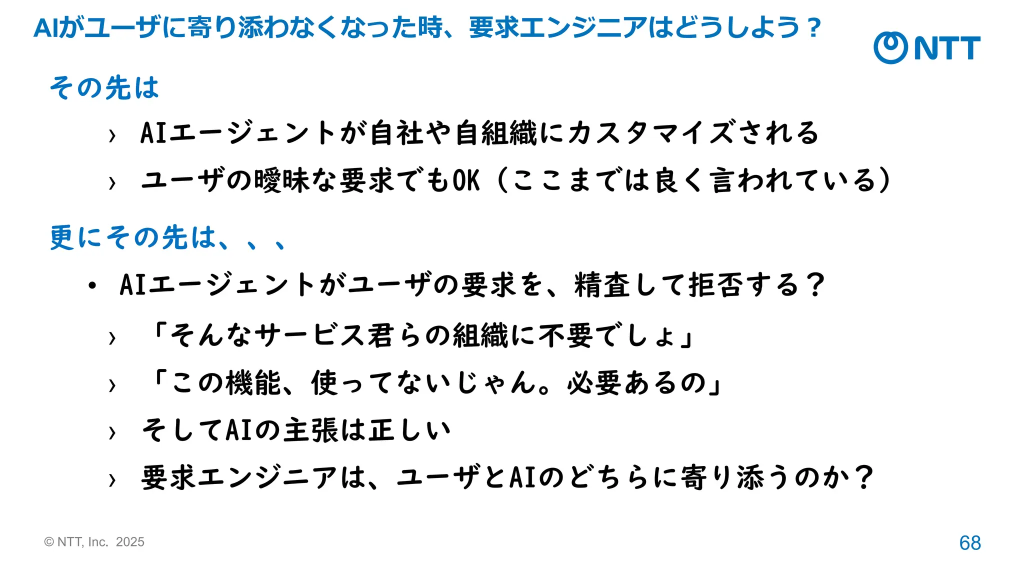 © NTT, Inc. 2025 68
AIがユーザに寄り添わなくなった時、要求エンジニアはどうしよう？
その先は
› AIエージェントが自社や自組織にカスタマイズされる
› ユーザの曖昧な要求でもOK（ここまでは良く言われている）
更にその先は、、、
• AIエージェントがユーザの要求を、精査して拒否する？
› 「そんなサービス君らの組織に不要でしょ」
› 「この機能、使ってないじゃん。必要あるの」
› そしてAIの主張は正しい
› 要求エンジニアは、ユーザとAIのどちらに寄り添うのか？
 