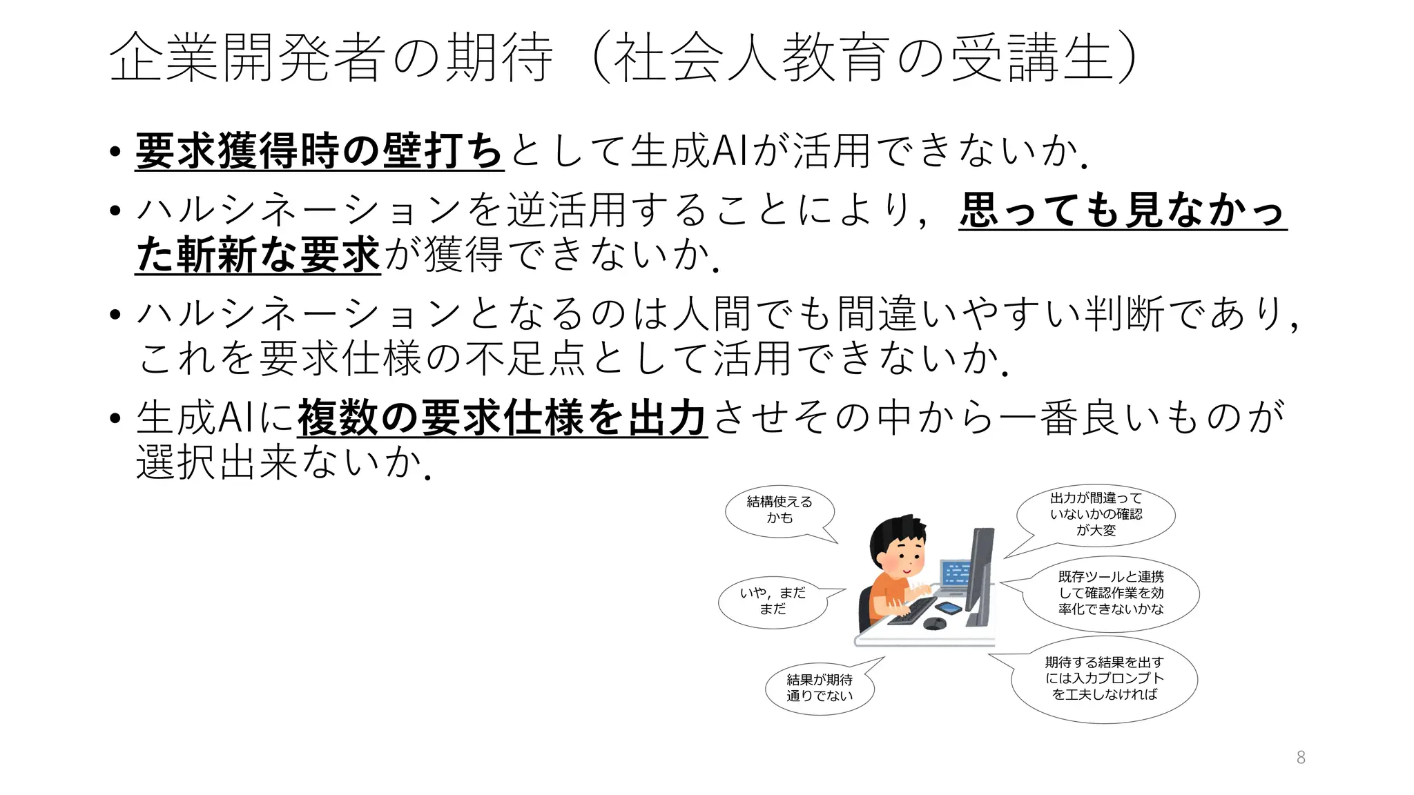 企業開発者の期待（社会人教育の受講生）
• 要求獲得時の壁打ちとして生成AIが活用できないか．
• ハルシネーションを逆活用することにより，思っても見なかっ
た斬新な要求が獲得できないか．
• ハルシネーションとなるのは人間でも間違いやすい判断であり，
これを要求仕様の不足点として活用できないか．
• 生成AIに複数の要求仕様を出力させその中から一番良いものが
選択出来ないか．
8
 